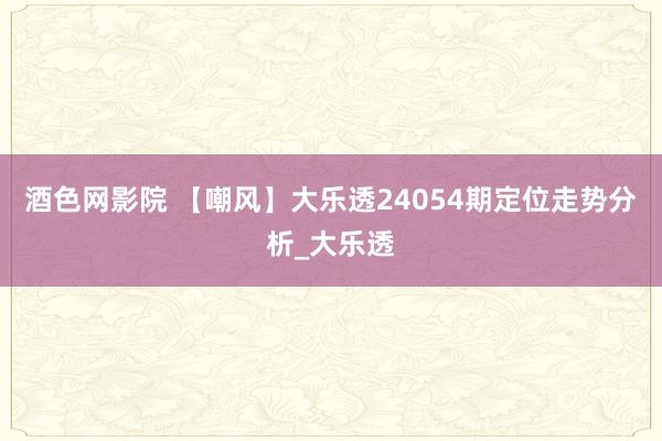 酒色网影院 【嘲风】大乐透24054期定位走势分析_大乐透