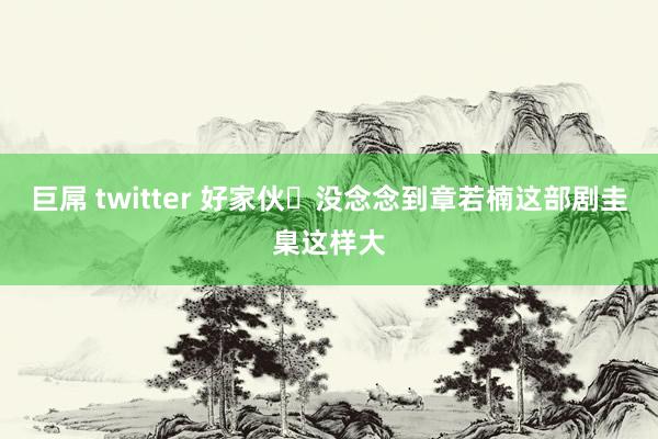 巨屌 twitter 好家伙❗没念念到章若楠这部剧圭臬这样大