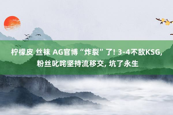 柠檬皮 丝袜 AG官博“炸裂”了! 3-4不敌KSG， 粉丝叱咤坚持流移交， 坑了永生