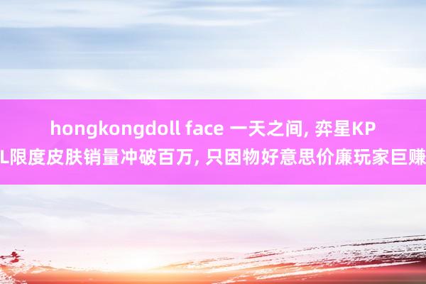 hongkongdoll face 一天之间， 弈星KPL限度皮肤销量冲破百万， 只因物好意思价廉玩家巨赚