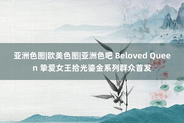 亚洲色图|欧美色图|亚洲色吧 Beloved Queen 挚爱女王拾光鎏金系列群众首发