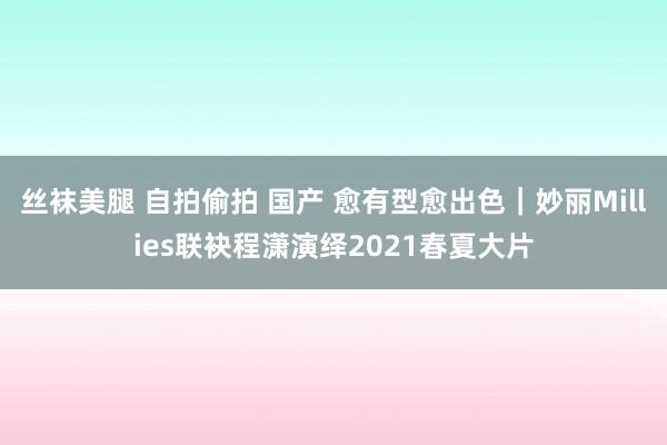 丝袜美腿 自拍偷拍 国产 愈有型愈出色｜妙丽Millies联袂程潇演绎2021春夏大片