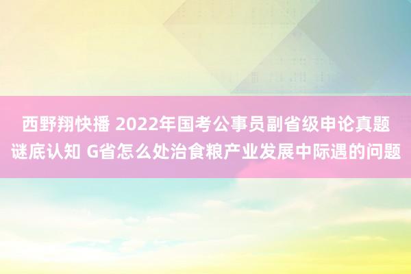 西野翔快播 2022年国考公事员副省级申论真题谜底认知 G省怎么处治食粮产业发展中际遇的问题