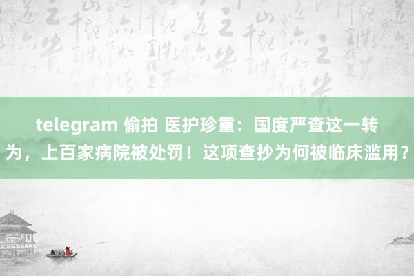 telegram 偷拍 医护珍重：国度严查这一转为，上百家病院被处罚！这项查抄为何被临床滥用？