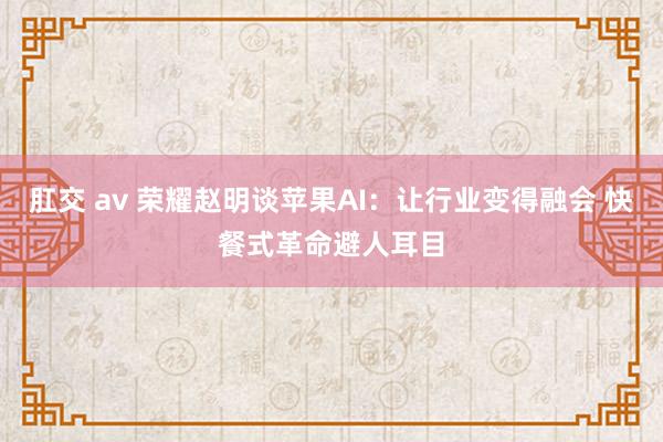 肛交 av 荣耀赵明谈苹果AI：让行业变得融会 快餐式革命避人耳目