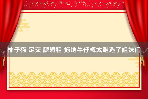 柚子猫 足交 腿短粗 拖地牛仔裤太难选了姐妹们