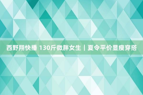 西野翔快播 130斤微胖女生｜夏令平价显瘦穿搭