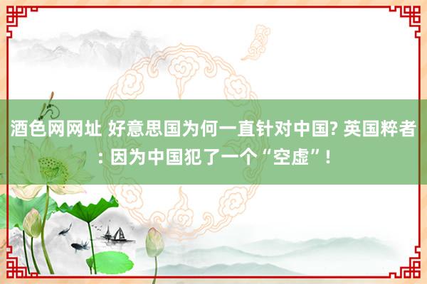 酒色网网址 好意思国为何一直针对中国? 英国粹者: 因为中国犯了一个“空虚”!