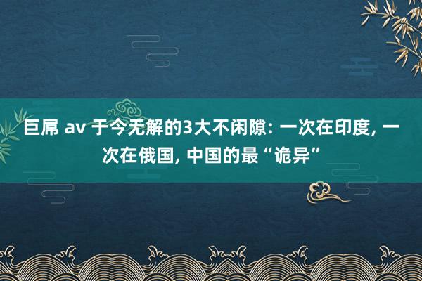 巨屌 av 于今无解的3大不闲隙: 一次在印度， 一次在俄国， 中国的最“诡异”