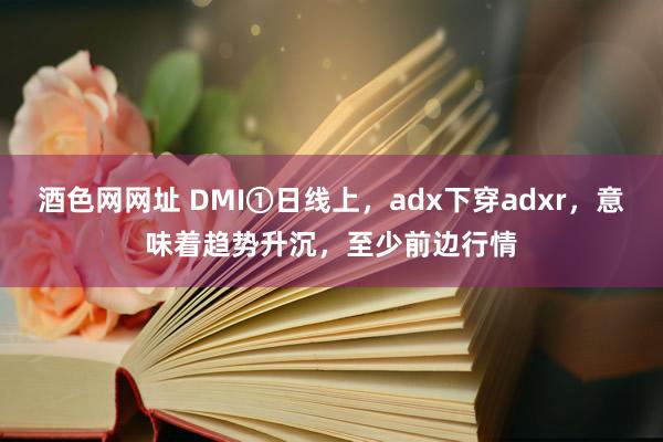 酒色网网址 DMI①日线上，adx下穿adxr，意味着趋势升沉，至少前边行情