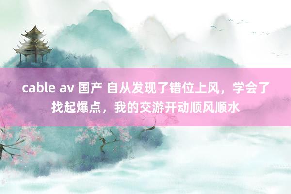 cable av 国产 自从发现了错位上风，学会了找起爆点，我的交游开动顺风顺水