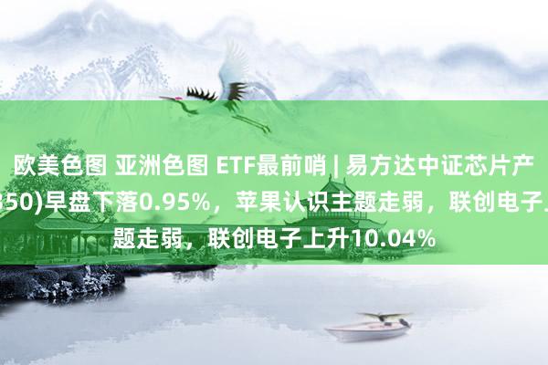 欧美色图 亚洲色图 ETF最前哨 | 易方达中证芯片产业ETF(516350)早盘下落0.95%，苹果认识主题走弱，联创电子上升10.04%