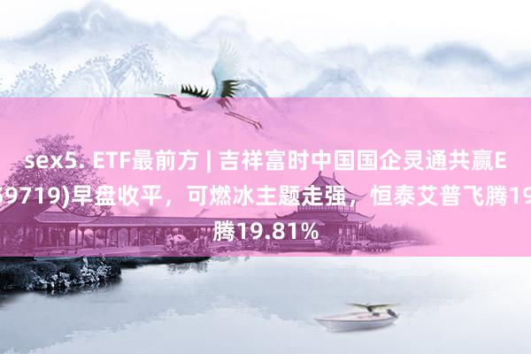 sex5. ETF最前方 | 吉祥富时中国国企灵通共赢ETF(159719)早盘收平，可燃冰主题走强，恒泰艾普飞腾19.81%