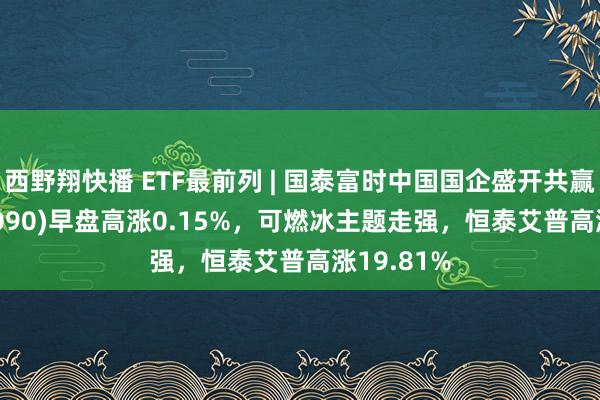 西野翔快播 ETF最前列 | 国泰富时中国国企盛开共赢ETF(517090)早盘高涨0.15%，可燃冰主题走强，恒泰艾普高涨19.81%