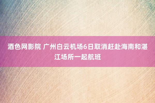 酒色网影院 广州白云机场6日取消赶赴海南和湛江场所一起航班