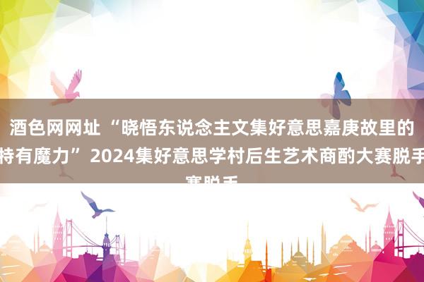 酒色网网址 “晓悟东说念主文集好意思嘉庚故里的特有魔力” 2024集好意思学村后生艺术商酌大赛脱手