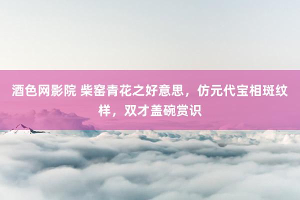 酒色网影院 柴窑青花之好意思，仿元代宝相斑纹样，双才盖碗赏识