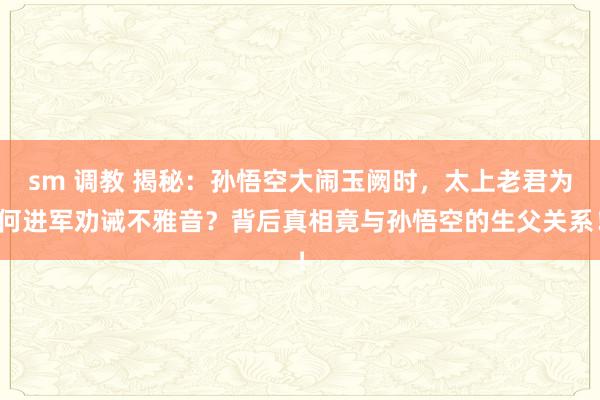 sm 调教 揭秘：孙悟空大闹玉阙时，太上老君为何进军劝诫不雅音？背后真相竟与孙悟空的生父关系！