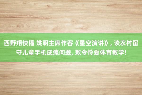 西野翔快播 姚明主席作客《星空演讲》， 谈农村留守儿童手机成瘾问题， 敕令怜爱体育教学!