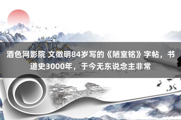 酒色网影院 文徴明84岁写的《陋室铭》字帖，书道史3000年，于今无东说念主非常