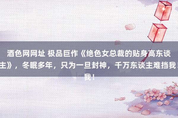 酒色网网址 极品巨作《绝色女总裁的贴身高东谈主》，冬眠多年，只为一旦封神，千万东谈主难挡我！