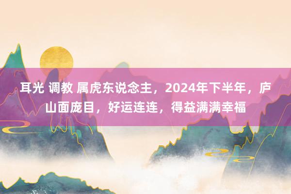 耳光 调教 属虎东说念主，2024年下半年，庐山面庞目，好运连连，得益满满幸福