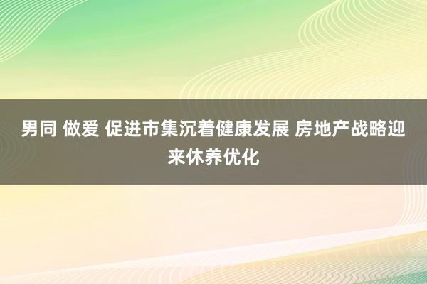 男同 做爱 促进市集沉着健康发展 房地产战略迎来休养优化