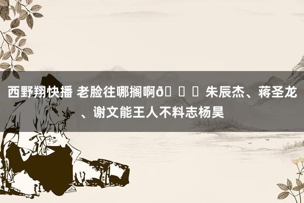 西野翔快播 老脸往哪搁啊😂朱辰杰、蒋圣龙、谢文能王人不料志杨昊