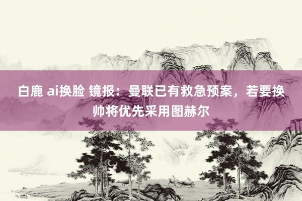 白鹿 ai换脸 镜报：曼联已有救急预案，若要换帅将优先采用图赫尔