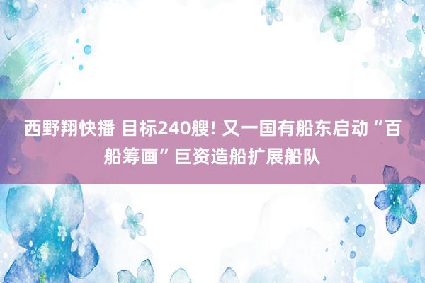 西野翔快播 目标240艘! 又一国有船东启动“百船筹画”巨资造船扩展船队