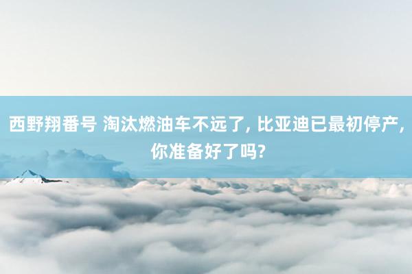 西野翔番号 淘汰燃油车不远了， 比亚迪已最初停产， 你准备好了吗?