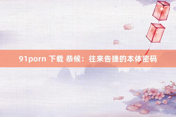 91porn 下载 恭候：往来告捷的本体密码