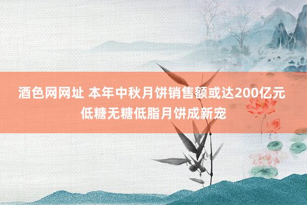 酒色网网址 本年中秋月饼销售额或达200亿元 低糖无糖低脂月饼成新宠