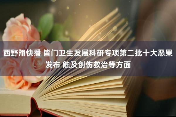 西野翔快播 皆门卫生发展科研专项第二批十大恶果发布 触及创伤救治等方面