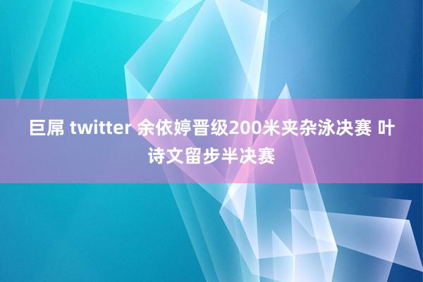 巨屌 twitter 余依婷晋级200米夹杂泳决赛 叶诗文留步半决赛