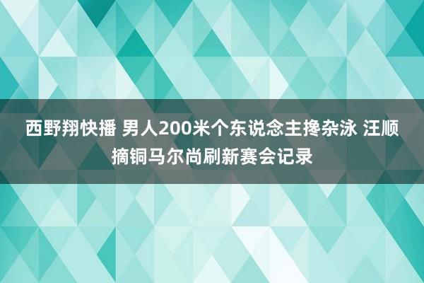 西野翔快播 男人200米个东说念主搀杂泳 汪顺摘铜马尔尚刷新赛会记录