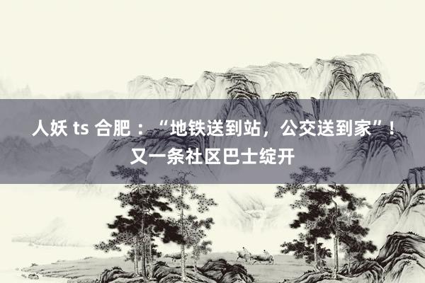 人妖 ts 合肥 ：“地铁送到站，公交送到家”！又一条社区巴士绽开