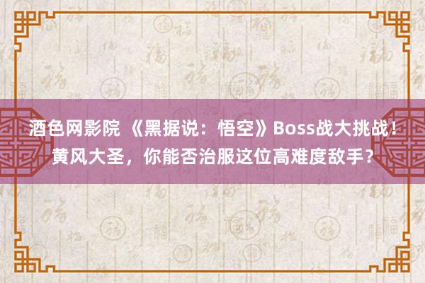 酒色网影院 《黑据说：悟空》Boss战大挑战！黄风大圣，你能否治服这位高难度敌手？