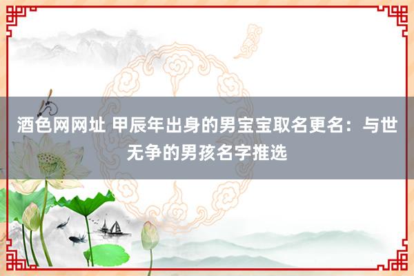 酒色网网址 甲辰年出身的男宝宝取名更名：与世无争的男孩名字推选