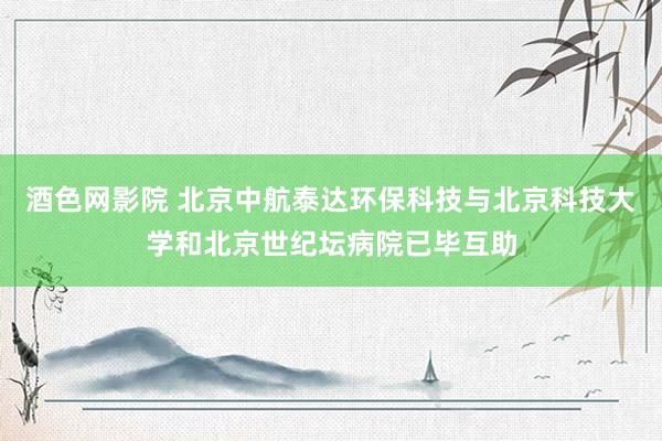 酒色网影院 北京中航泰达环保科技与北京科技大学和北京世纪坛病院已毕互助