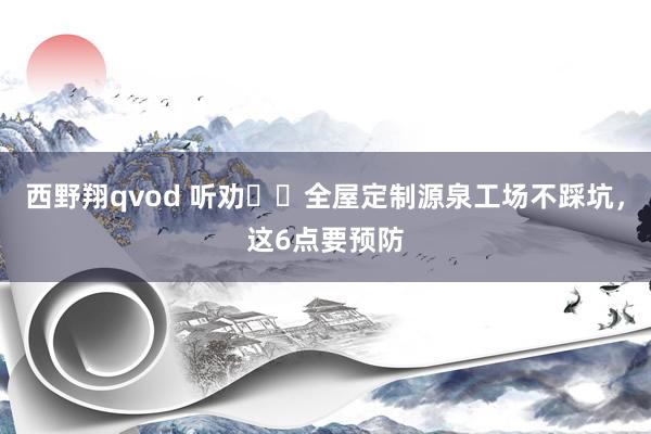 西野翔qvod 听劝❗️全屋定制源泉工场不踩坑，这6点要预防