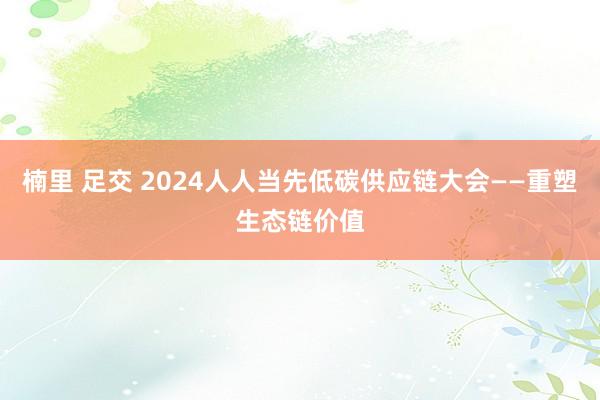 楠里 足交 2024人人当先低碳供应链大会——重塑生态链价值