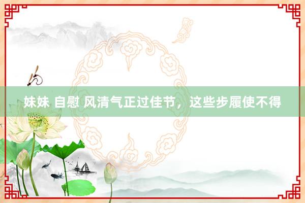 妹妹 自慰 风清气正过佳节，这些步履使不得