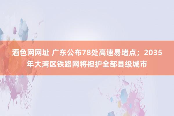 酒色网网址 广东公布78处高速易堵点；2035年大湾区铁路网将袒护全部县级城市