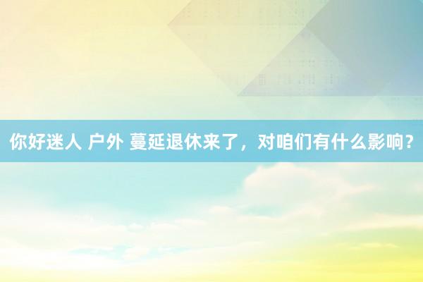 你好迷人 户外 蔓延退休来了，对咱们有什么影响？