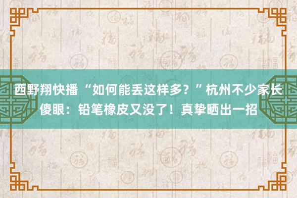 西野翔快播 “如何能丢这样多？”杭州不少家长傻眼：铅笔橡皮又没了！真挚晒出一招