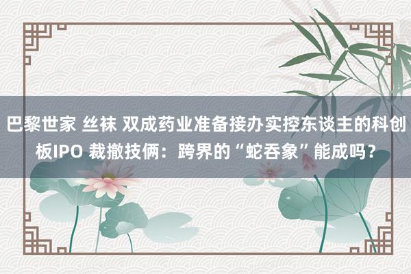 巴黎世家 丝袜 双成药业准备接办实控东谈主的科创板IPO 裁撤技俩：跨界的“蛇吞象”能成吗？