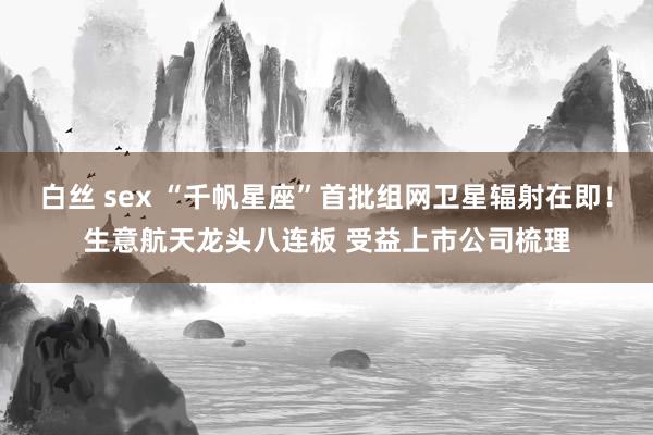 白丝 sex “千帆星座”首批组网卫星辐射在即！生意航天龙头八连板 受益上市公司梳理