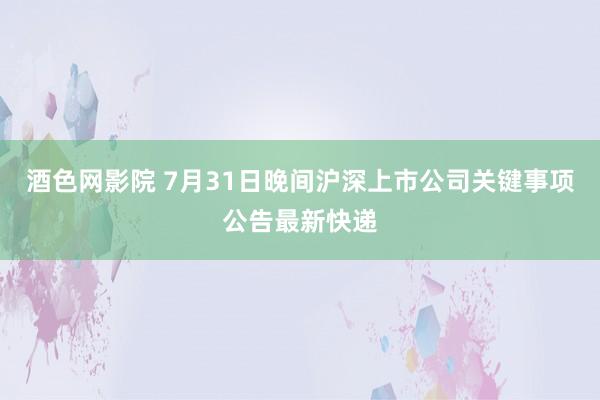 酒色网影院 7月31日晚间沪深上市公司关键事项公告最新快递