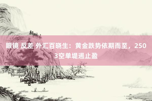 眼镜 反差 外汇百晓生：黄金跌势依期而至，2503空单堤遏止盈